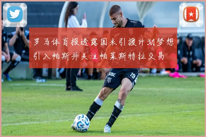 罗马体育报透露国米引援计划梦想引入帕斯并关注帕莱斯特拉交易
