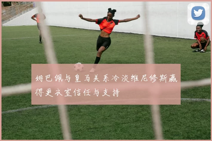 姆巴佩与皇马关系冷淡维尼修斯赢得更衣室信任与支持