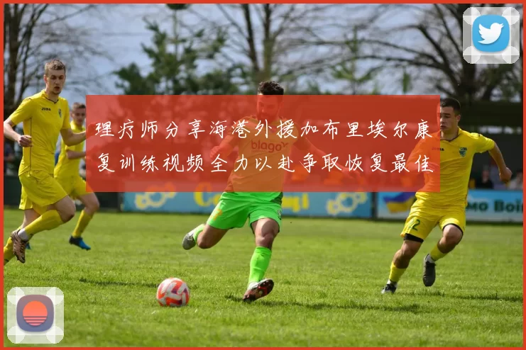 理疗师分享海港外援加布里埃尔康复训练视频全力以赴争取恢复最佳状态