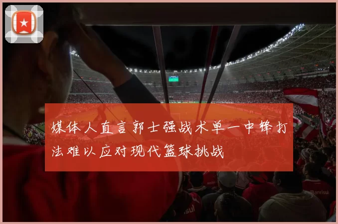 媒体人直言郭士强战术单一中锋打法难以应对现代篮球挑战