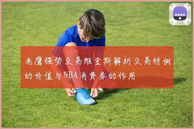 老鹰强势交易维金斯解析交易特例的价值与NBA消费券的作用