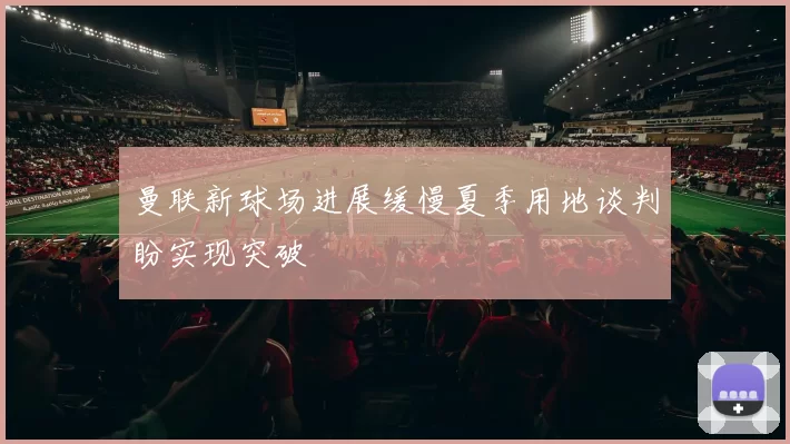 曼联新球场进展缓慢夏季用地谈判盼实现突破