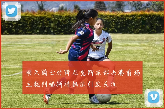 明天骑士对阵尼克斯东部决赛首场主裁判福斯特执法引发关注