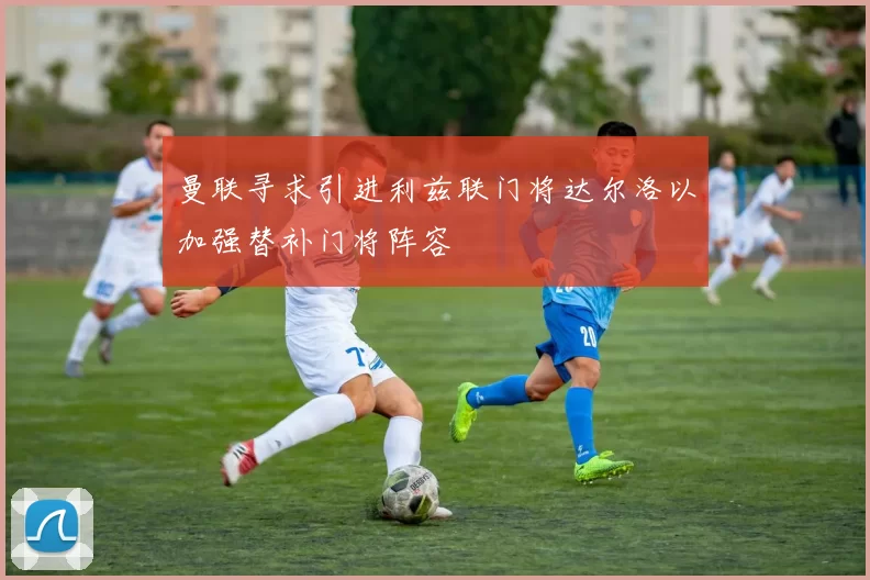 曼联寻求引进利兹联门将达尔洛以加强替补门将阵容
