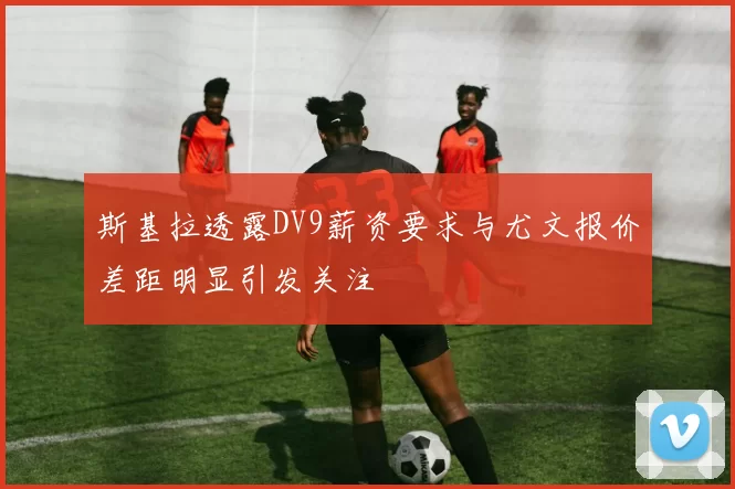 斯基拉透露DV9薪资要求与尤文报价差距明显引发关注