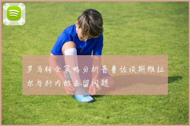 罗马转会策略分析普鲁佐谈斯维拉尔与科内的去留问题