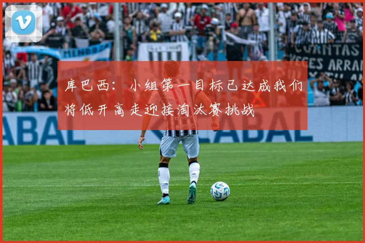 库巴西：小组第一目标已达成我们将低开高走迎接淘汰赛挑战