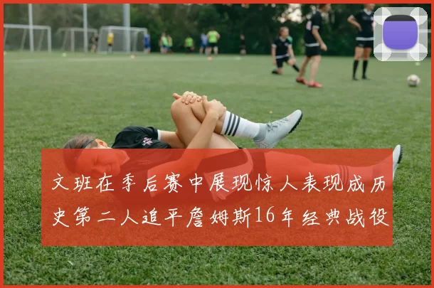 文班在季后赛中展现惊人表现成历史第二人追平詹姆斯16年经典战役记录